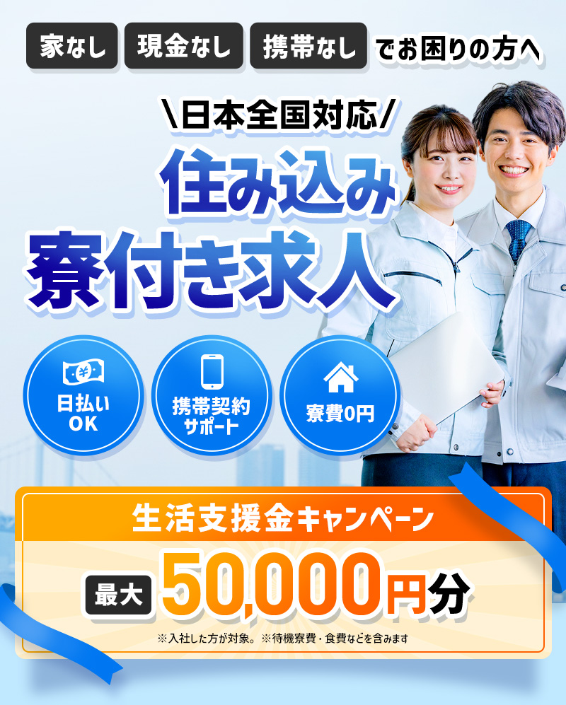 家無し、現金なし、携帯なしでお困りの方へ。最短即日入寮OK！日本全国対応、住み込み寮付き求人。日払いOK・携帯契約サポート・家賃0円。生活支援金キャンペーン最大50,000円分